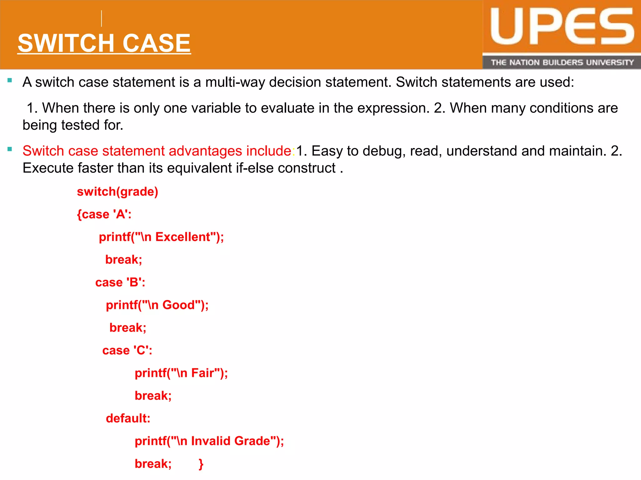 © 2015UPESJuly 2015 Department. Of Civil Engineering
SWITCH CASE
 A switch case statement is a multi-way decision statement. Switch statements are used:
1. When there is only one variable to evaluate in the expression. 2. When many conditions are
being tested for.
 Switch case statement advantages include:1. Easy to debug, read, understand and maintain. 2.
Execute faster than its equivalent if-else construct .
switch(grade)
{case 'A':
printf("n Excellent");
break;
case 'B':
printf("n Good");
break;
case 'C':
printf("n Fair");
break;
default:
printf("n Invalid Grade");
break; }
 