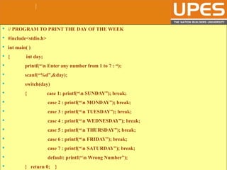 © 2015UPESJuly 2015 Department. Of Civil Engineering
 // PROGRAM TO PRINT THE DAY OF THE WEEK
 #include<stdio.h>
 int main( )
 { int day;
 printf(“n Enter any number from 1 to 7 : “);
 scanf(“%d”,&day);
 switch(day)
 { case 1: printf(“n SUNDAY”); break;
 case 2 : printf(“n MONDAY”); break;
 case 3 : printf(“n TUESDAY”); break;
 case 4 : printf(“n WEDNESDAY”); break;
 case 5 : printf(“n THURSDAY”); break;
 case 6 : printf(“n FRIDAY”); break;
 case 7 : printf(“n SATURDAY”); break;
 default: printf(“n Wrong Number”);
 } return 0; }
 
