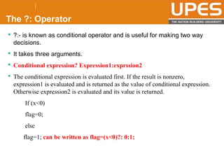 © 2015UPESJuly 2015 Department. Of Civil Engineering
The ?: Operator
 ?:- is known as conditional operator and is useful for making two way
decisions.
 It takes three arguments.
 Conditional expression? Expression1:exprssion2
 The conditional expression is evaluated first. If the result is nonzero,
expression1 is evaluated and is returned as the value of conditional expression.
Otherwise expression2 is evaluated and its value is returned.
If (x<0)
flag=0;
else
flag=1; can be written as flag=(x<0)?: 0:1;
 