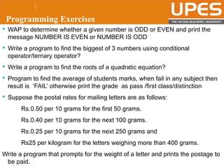 © 2015UPESJuly 2015 Department. Of Civil Engineering
Programming Exercises
 WAP to determine whether a given number is ODD or EVEN and print the
message NUMBER IS EVEN or NUMBER IS ODD
 Write a program to find the biggest of 3 numbers using conditional
operator/ternary operator?
 Write a program to find the roots of a quadratic equation?
 Program to find the average of students marks, when fail in any subject then
result is ‘FAIL’ otherwise print the grade as pass /first class/distinction
 Suppose the postal rates for mailing letters are as follows:
Rs.0.50 per 10 grams for the first 50 grams.
Rs.0.40 per 10 grams for the next 100 grams.
Rs.0.25 per 10 grams for the next 250 grams and
Rs25 per kilogram for the letters weighing more than 400 grams.
Write a program that prompts for the weight of a letter and prints the postage to
be paid.
 