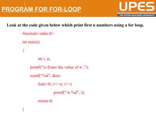 © 2015UPESJuly 2015 Department. Of Civil Engineering
PROGRAM FOR FOR-LOOP
Look at the code given below which print first n numbers using a for loop.
#include<stdio.h>
int main()
{
int i, n;
printf(“n Enter the value of n :”);
scanf(“%d”, &n);
for(i=0; i<= n; i++)
printf(“n %d”, i);
return 0;
}
 