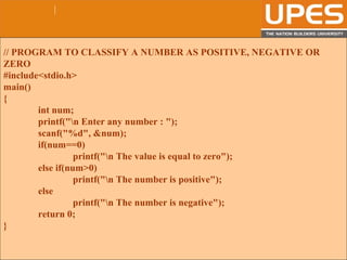 © 2015UPESJuly 2015 Department. Of Civil Engineering
// PROGRAM TO CLASSIFY A NUMBER AS POSITIVE, NEGATIVE OR
ZERO
#include<stdio.h>
main()
{
int num;
printf("n Enter any number : ");
scanf("%d", &num);
if(num==0)
printf("n The value is equal to zero");
else if(num>0)
printf("n The number is positive");
else
printf("n The number is negative");
return 0;
}
 