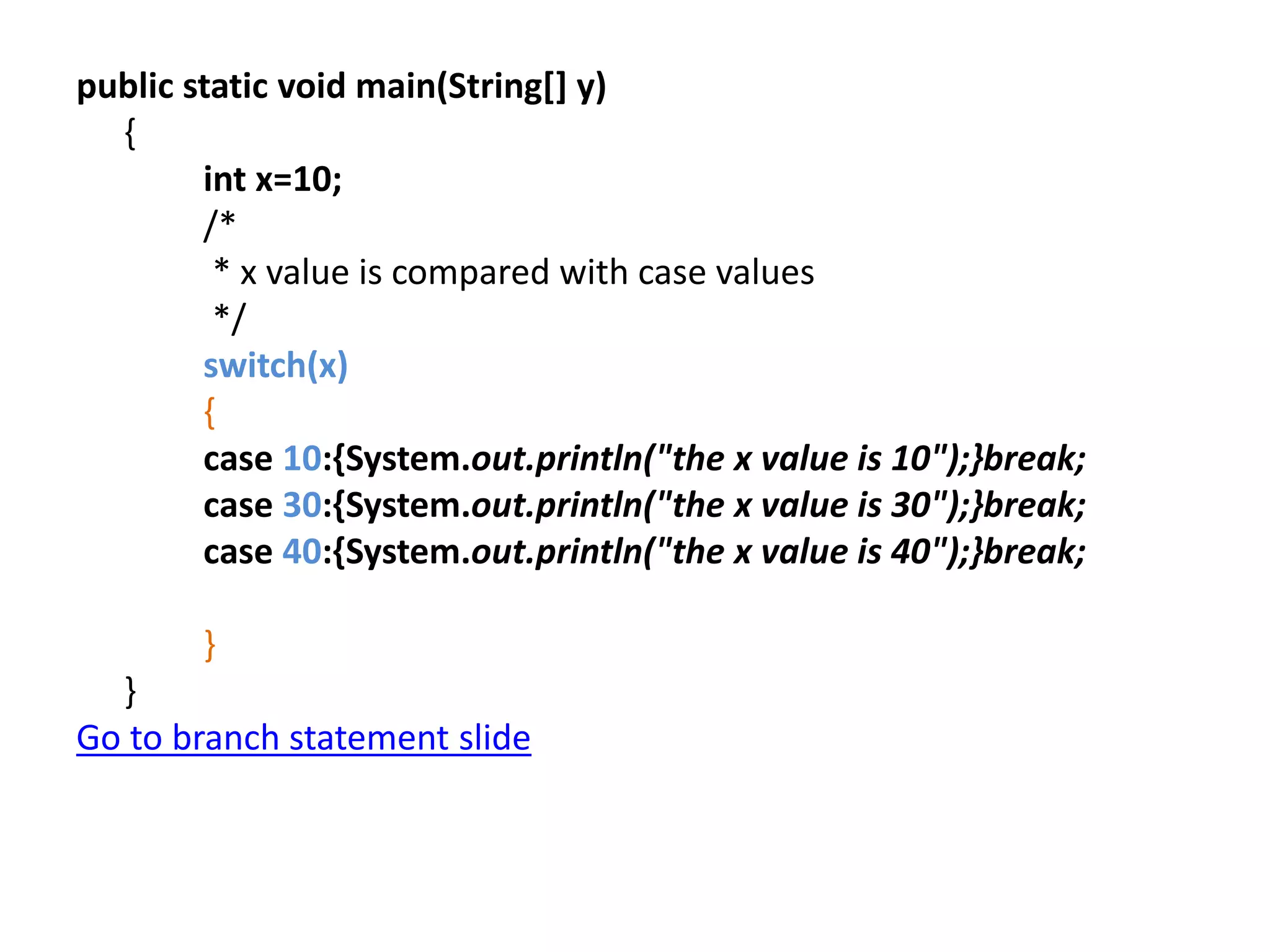 public static void main(String[] y)
{
int x=10;
/*
* x value is compared with case values
*/
switch(x)
{
case 10:{System.out.println("the x value is 10");}break;
case 30:{System.out.println("the x value is 30");}break;
case 40:{System.out.println("the x value is 40");}break;
}
}
Go to branch statement slide
 