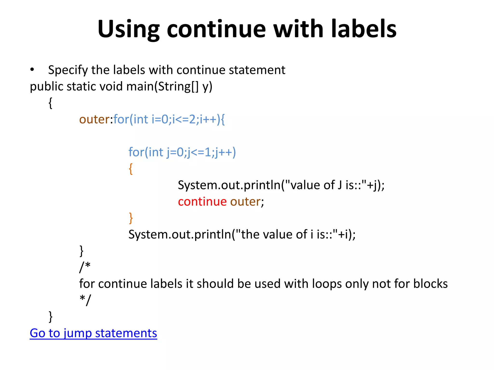 Using continue with labels
• Specify the labels with continue statement
public static void main(String[] y)
{
outer:for(int i=0;i<=2;i++){
for(int j=0;j<=1;j++)
{
System.out.println("value of J is::"+j);
continue outer;
}
System.out.println("the value of i is::"+i);
}
/*
for continue labels it should be used with loops only not for blocks
*/
}
Go to jump statements
 