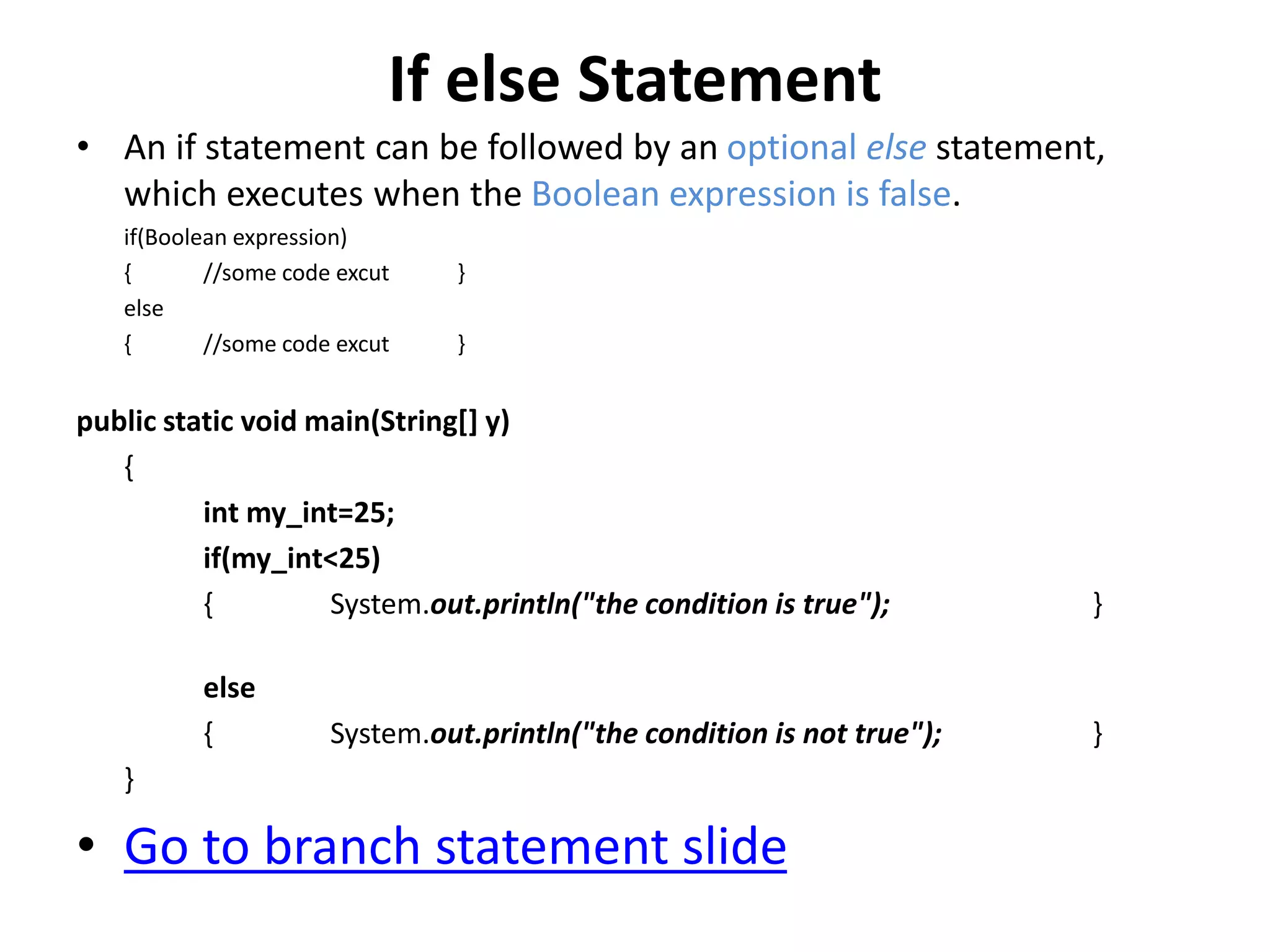 If else Statement
• An if statement can be followed by an optional else statement,
which executes when the Boolean expression is false.
if(Boolean expression)
{ //some code excut }
else
{ //some code excut }
public static void main(String[] y)
{
int my_int=25;
if(my_int<25)
{ System.out.println("the condition is true"); }
else
{ System.out.println("the condition is not true"); }
}
• Go to branch statement slide
 