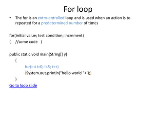 For loop
• The for is an entry-entrolled loop and is used when an action is to
repeated for a predetermined number of times
for(initial value; test condition; increment)
{ //some code }
public static void main(String[] y)
{
for(int i=0; i<5; i++)
{System.out.println("hello world "+i);}
}
Go to loop slide
 