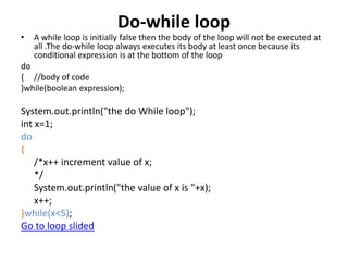 Do-while loop
• A while loop is initially false then the body of the loop will not be executed at
all .The do-while loop always executes its body at least once because its
conditional expression is at the bottom of the loop
do
{ //body of code
}while(boolean expression);
System.out.println("the do While loop");
int x=1;
do
{
/*x++ increment value of x;
*/
System.out.println("the value of x is "+x);
x++;
}while(x<5);
Go to loop slided
 