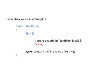 public static void main(String[] y)
{
for(int i=0;i<10;i++)
{
if(i==5)
{
System.out.println("condition break");
break;
}
System.out.println("the value of i is::"+i);
}
}
 