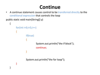 Continue
• A continue statement causes control to be transferred directly to the
conditional expression that controls the loop
public static void main(String[] y)
{
for(int i=0;i<5;i++)
{
if(true)
{
System.out.println("the if block");
continue;
}
System.out.println("the for loop");
}
}
 