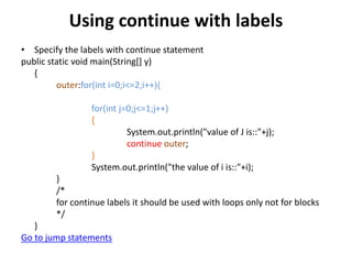 Using continue with labels
• Specify the labels with continue statement
public static void main(String[] y)
{
outer:for(int i=0;i<=2;i++){
for(int j=0;j<=1;j++)
{
System.out.println("value of J is::"+j);
continue outer;
}
System.out.println("the value of i is::"+i);
}
/*
for continue labels it should be used with loops only not for blocks
*/
}
Go to jump statements
 