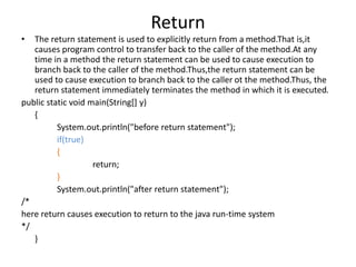 Return
• The return statement is used to explicitly return from a method.That is,it
causes program control to transfer back to the caller of the method.At any
time in a method the return statement can be used to cause execution to
branch back to the caller of the method.Thus,the return statement can be
used to cause execution to branch back to the caller ot the method.Thus, the
return statement immediately terminates the method in which it is executed.
public static void main(String[] y)
{
System.out.println("before return statement");
if(true)
{
return;
}
System.out.println("after return statement");
/*
here return causes execution to return to the java run-time system
*/
}
 