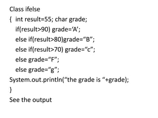 Class ifelse
{ int result=55; char grade;
if(result>90) grade=‘A’;
else if(result>80)grade=“B”;
else if(result>70) grade=“c”;
else grade=“F”;
else grade=“g”;
System.out.println(“the grade is “+grade);
}
See the output
 