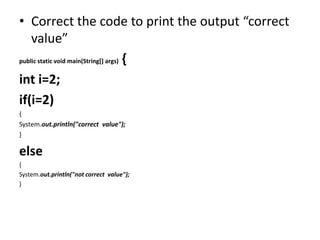 • Correct the code to print the output “correct
value”
public static void main(String[] args) {
int i=2;
if(i=2)
{
System.out.println("correct value");
}
else
{
System.out.println("not correct value");
}
 