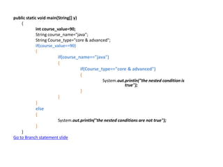 public static void main(String[] y)
{
int course_value=90;
String course_name="java";
String Course_type="core & advanced";
if(course_value==90)
{
if(course_name=="java")
{
if(Course_type=="core & advanced")
{
System.out.println("the nested condition is
true");
}
}
}
else
{
System.out.println("the nested conditions are not true");
}
}
Go to Branch statement slide
 
