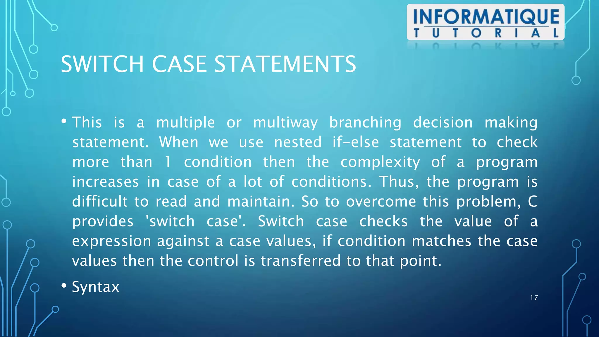 SWITCH CASE STATEMENTS
• This is a multiple or multiway branching decision making
statement. When we use nested if-else statement to check
more than 1 condition then the complexity of a program
increases in case of a lot of conditions. Thus, the program is
difficult to read and maintain. So to overcome this problem, C
provides 'switch case'. Switch case checks the value of a
expression against a case values, if condition matches the case
values then the control is transferred to that point.
• Syntax
17
 