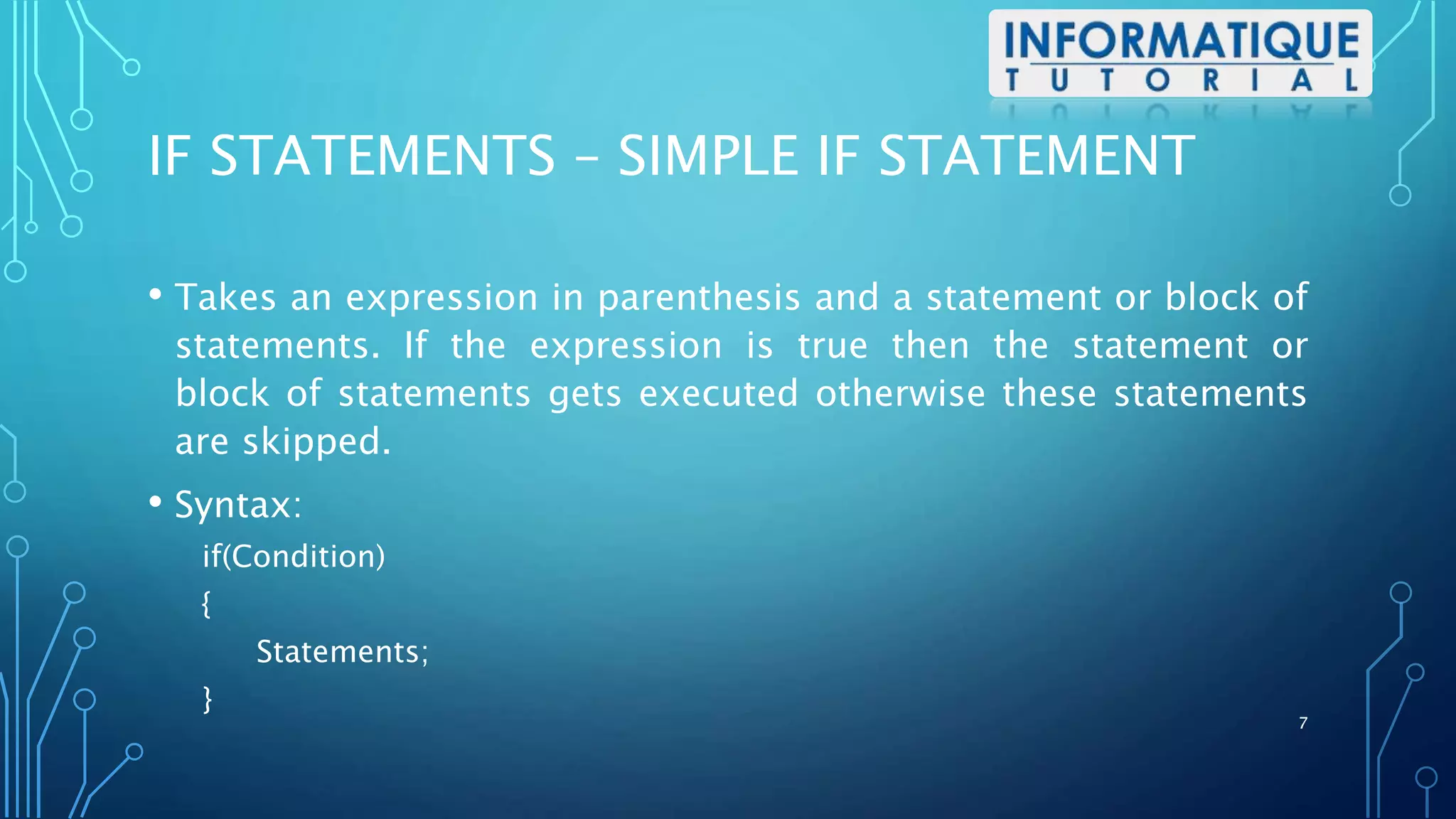 IF STATEMENTS – SIMPLE IF STATEMENT
• Takes an expression in parenthesis and a statement or block of
statements. If the expression is true then the statement or
block of statements gets executed otherwise these statements
are skipped.
• Syntax:
if(Condition)
{
Statements;
}
7
 