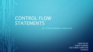 CONTROL FLOW
STATEMENTS
IN C PROGRAMMING LANGUAGE
CREATED BY
TARUN SHARMA
(LECTURER COMPUTER
SCIENCE)
 