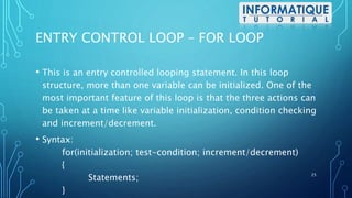 ENTRY CONTROL LOOP – FOR LOOP
• This is an entry controlled looping statement. In this loop
structure, more than one variable can be initialized. One of the
most important feature of this loop is that the three actions can
be taken at a time like variable initialization, condition checking
and increment/decrement.
• Syntax:
for(initialization; test-condition; increment/decrement)
{
Statements;
}
25
 
