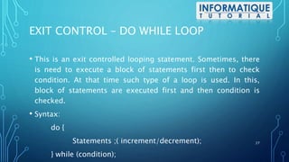 EXIT CONTROL – DO WHILE LOOP
• This is an exit controlled looping statement. Sometimes, there
is need to execute a block of statements first then to check
condition. At that time such type of a loop is used. In this,
block of statements are executed first and then condition is
checked.
• Syntax:
do {
Statements ;( increment/decrement);
} while (condition);
27
 