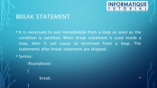 BREAK STATEMENT
• It is necessary to exit immediately from a loop as soon as the
condition is satisfied. When break statement is used inside a
loop, then it can cause to terminate from a loop. The
statements after break statement are skipped.
• Syntax:
if(condition)
{
break;
}
30
 