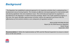 Background
“The Regulator has established a planned approach to its inspection activities that is underpinned by a
fundamental view of mining hazards. This includes an effective risk-based approach to intervention with
sites facing significant risks and compliance issues. This control-focused approach to regulation is
foundational to the Regulator’s Incident Prevention Strategy. While it has made significant progress in
this area, this report identifies opportunities to further mature this approach and ensure that the
effectiveness of risk controls remains a core component of regulatory activity.”
REGULATORY REFORM REVIEW
Report for the NSW Resources Regulator
Noetic Group
September 2018
Recommendation 1: Refine the implementation of TAPs and the Planned Inspection’s to ensure a clearer
focus on the risk controls.
 