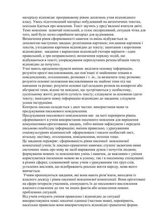 матеріалу відповідає програмовому рівню досягнень учня відповідного
класу. Увесь підготовлений матеріал побудований на автентичних текстах,
оскільки йдеться про мовлення. Текст звучить у пред’явленні вчителя двічі.
Темп мовлення зазвичай повільний, а голос експресивний, ситуація чітка для
того, щоб було легко сприймати матеріал для аудіювання.
Визначення рівня сформованості навичок та вмінь відбувається за
допомогою наступних завдань: розпізнання картинок; поєднання картинок і
текстів, узгодження картинок відповідно до тексту; запитання з короткими
відповідями; завдання з варіантами відповідей (чотири варіанти - один
правильний, а три неправильних); визначення порядку подій, що
відбуваються в тексті; упорядкування переплутаних речень/абзаців тексту
відповідно до почутого.
Учні мають продемонструвати вміння: виділяти основну інформацію,
розуміти прості висловлювання, що пов’язані зі знайомими темами в
повідомленнях, оголошеннях, розмовах і т. ін., та визначати тему розмови;
розуміти основні положення висловлювання на знайомі теми під час
навчання та розваг; розуміти основні ідеї складних розмов на конкретні або
абстрактні теми, відомі чи невідомі, що зустрічаються у особистому,
суспільному житті; розуміти сутність тексту; слідкувати за основною ідеєю
тексту; знаходити певну інформацію відповідно до завдання; слідувати
усним інструкціям.
Контроль письма складається з двох частин: використання мови та
продукування письмового повідомлення.
Продукування письмового повідомлення має на меті перевірити рівень
сформованості в учнів використання писемного мовлення для вирішення
комунікативно-орієнтованих завдань, тобто вміння зафіксувати і передати
письмово необхідну інформацію; вміння правильно, з урахуванням
соціокультурних відмінностей оформлювати і писати особистий лист,
вітальну листівку, оголошення, повідомлення, нотатки тощо.
Це завдання перевіряє: сформованість рівня писемної мовленнєвої
компетенції учнів; їх лексико-граматичні навички; ступені засвоєння ними
системних знань про мову як засіб вираження думок і почуттів людини;
формування мовних та мовленнєвих умінь і навичок, де важливим є уміння
користуватися іноземною мовою як в усному, так і в писемному спілкуванні
в різних сферах; словниковий запас учнів з урахуванням тих груп слів,
усталених висловів, що відображають реальне життя народу, мова якого
вивчається.
 Учням пропонуються завдання, які вони мають розв’язати, виходячи із
власного досвіду і рівня писемної мовленнєвої компетенції. Вони орієнтовані
на сфери інтересів учасників, спонукають їх до письмового висловлення
власного ставлення до тих чи інших фактів або осмислення певних
проблемних ситуацій.
Від учнів очікують уміння правильно і відповідно до ситуації
використовувати певні лексичні одиниці (частини мови), перевіряють,
наскільки правильно вони використовують відповідні граматичні форми.
 