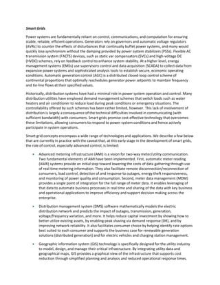 Smart Grids
Power systems are fundamentally reliant on control, communications, and computation for ensuring
stable, reliable, efficient operations. Generators rely on governors and automatic voltage regulators
(AVRs) to counter the effects of disturbances that continually buffet power systems, and many would
quickly lose synchronism without the damping provided by power system stabilizers (PSSs). Flexible AC
transmission system (FACTS) devices, such as static var compensators (SVCs) and high-voltage DC
(HVDC) schemes, rely on feedback control to enhance system stability. At a higher level, energy
management systems (EMSs) use supervisory control and data acquisition (SCADA) to collect data from
expansive power systems and sophisticated analysis tools to establish secure, economic operating
conditions. Automatic generation control (AGC) is a distributed closed-loop control scheme of
continental proportions that optimally reschedules generator power setpoints to maintain frequency
and tie-line flows at their specified values.
Historically, distribution systems have had a minimal role in power system operation and control. Many
distribution utilities have employed demand management schemes that switch loads such as water
heaters and air conditioner to reduce load during peak conditions or emergency situations. The
controllability offered by such schemes has been rather limited, however. This lack of involvement of
distribution is largely a consequence of the technical difficulties involved in communicating (with
sufficient bandwidth) with consumers. Smart grids promise cost-effective technology that overcomes
these limitations, allowing consumers to respond to power system conditions and hence actively
participate in system operations.
Smart grid concepts encompass a wide range of technologies and applications. We describe a few below
that are currently in practice with the caveat that, at this early stage in the development of smart grids,
the role of control, especially advanced control, is limited:
 Advanced metering infrastructure (AMI) is a vision for two-way meter/utility communication.
Two fundamental elements of AMI have been implemented. First, automatic meter reading
(AMR) systems provide an initial step toward lowering the costs of data gathering through use
of real-time metering information. They also facilitate remote disconnection/reconnection of
consumers, load control, detection of and response to outages, energy theft responsiveness,
and monitoring of power quality and consumption. Second, meter data management (MDM)
provides a single point of integration for the full range of meter data. It enables leveraging of
that data to automate business processes in real time and sharing of the data with key business
and operational applications to improve efficiency and support decision making across the
enterprise.
 Distribution management system (DMS) software mathematically models the electric
distribution network and predicts the impact of outages, transmission, generation,
voltage/frequency variation, and more. It helps reduce capital investment by showing how to
better utilize existing assets, by enabling peak shaving via demand response (DR), and by
improving network reliability. It also facilitates consumer choice by helping identify rate options
best suited to each consumer and supports the business case for renewable generation
solutions (distributed generation) and for electric vehicles and charging station management.
 Geographic information system (GIS) technology is specifically designed for the utility industry
to model, design, and manage their critical infrastructure. By integrating utility data and
geographical maps, GIS provides a graphical view of the infrastructure that supports cost
reduction through simplified planning and analysis and reduced operational response times.
 