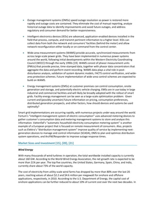  Outage management systems (OMSs) speed outage resolution so power is restored more
rapidly and outage costs are contained. They eliminate the cost of manual reporting, analyze
historical outage data to identify improvements and avoid future outages, and address
regulatory and consumer demand for better responsiveness.
 Intelligent electronics devices (IEDs) are advanced, application-enabled devices installed in the
field that process, compute, and transmit pertinent information to a higher level. IEDs can
collect data from both the network and consumers’ facilities (behind the meter) and allow
network reconfiguration either locally or on command from the control center.
 Wide-area measurement systems (WAMS) provide accurate, synchronized measurements from
across large-scale power grids. They have been implemented in numerous power systems
around the world, following initial developments within the Western Electricity Coordinating
Council (WECC) through the early 1990s [19]. WAMS consist of phasor measurement units
(PMUs) that provide precise, time-stamped data, together with phasor data concentrators that
aggregate the data and perform event recording. WAMS data plays a vital role in post-
disturbance analysis, validation of system dynamic models, FACTS control verification, and wide-
area protection schemes. Future implementation of wide-area control schemes are expected to
build on WAMS.
 Energy management systems (EMSs) at customer premises can control consumption, onsite
generation and storage, and potentially electric vehicle charging. EMSs are in use today in large
industrial and commercial facilities and will likely be broadly adopted with the rollout of smart
grids. Facility energy management can be seen as a large-scale optimization problem: Given
current and (possibly uncertain) future information on pricing, consumption preferences,
distributed generation prospects, and other factors, how should devices and systems be used
optimally?
Smart grid implementations are occurring rapidly, with numerous projects under way around the world.
Fortum’s “intelligent management system of electric consumption” uses advanced metering devices to
gather customer’s consumption data and metering management systems to store and analyze this
information. Vattenfall’s “automatic household electricity consumption metering system” is another
example of a European project that is focused on remote measurement of consumers. Also, projects
such as Elektra’s “distribution management system” improve quality of service by implementing next-
generation devices to manage and control information (SCADA), DMS to plan and optimize distribution
system operations, and ArcFM/Responder to improve outage response times.
Market Sizes and Investment [15], [20], [21]
Wind Energy
With many thousands of wind turbines in operation, the total worldwide installed capacity is currently
about 160 GW. According to the World Wind Energy Association, the net growth rate is expected to be
more than 21% per year. The top five countries, the United States, Germany, Spain, China, and India,
currently share about 73% of the world capacity.
The cost of electricity from utility-scale wind farms has dropped by more than 80% over the last 20
years, reaching values of about $2.2 and $4.6 million per megawatt for onshore and offshore
applications, respectively, in 2010. According to the U.S. Department of Energy, the capital cost of
onshore applications can be further reduced to about 10% of current cost over the next two decades. In
 