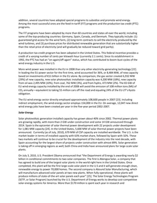 addition, several countries have adopted special programs to subsidize and promote wind energy.
Among the most successful ones are the feed-in-tariff (FiT) programs and the production tax credit (PTC)
programs.
The FiT programs have been adopted by more than 60 countries and states all over the world, including
some of the top-producing countries: Germany, Spain, Canada, and Denmark. They typically include: (1)
guaranteed grid access for the wind farm, (2) long-term contracts to sell the electricity produced by the
wind turbines, and (3) purchase prices for distributed renewable generation that are substantially higher
than the retail price of electricity (and will gradually be reduced toward grid parity).
A production tax credit program has been adopted in the United States. This federal incentive provides a
credit of a varying number of cents per kilowatt-hour (currently 2.1 cents). Since its establishment in
1992, the PTC has had an “on-again/off-again” status, which has contributed to boom-bust cycles of the
wind energy industry in the U.S.
More wind power was installed in the EU in 2008 than any other electricity-generating technology [22].
In leading the EU power sector for the first time, wind accounted for 36%, or 8,484 MW, of new capacity
based on investments of €11 billion in the EU alone. By comparison, the gas sector created 6,932 MW
(29%) of new capacity, new solar photovoltaic installation capacity was 4,200 MW (18%), new capacity
from oil was 2,495 MW (10%), from coal, 762 MW (3%), and from hydro, 473 MW (2%). The 65 GW of
EU wind energy capacity installed by the end of 2008 will avoid the emission of 108 million tons (Mt) of
CO2 annually—equivalent to taking 55 million cars off the road and equaling 24% of the EU-27’s Kyoto
obligation.
The EU wind energy sector directly employed approximately 108,600 people in 2007 [23]. Including
indirect employment, the wind energy sector employs 154,000 in the EU. On average, 12,047 new direct
wind energy jobs have been created per year in the five-year period 2002-2007.
Solar Energy
Solar photovoltaic generation installed capacity has grown about 40% since 2002. Thermal power plants
are growing rapidly, with more than 2 GW under construction and some 14 GW announced through
2014. Spain is the epicenter of solar thermal power development with 22 projects under development
for 1,081 MW capacity [24]. In the United States, 5,600 MW of solar thermal power projects have been
announced. Currently (as of July, 2010), 679 MW of CSP capacity are installed worldwide. The U.S. is the
market leader in terms of installed capacity with 63% market share, followed by Spain with 32%. These
two markets will continue to be crucial for the development of the industry into the next decade, with
Spain accounting for the largest share of projects under construction with almost 89%. Solar generation
is taking off in emerging regions as well; both China and India have announced plans for large-scale solar
plants.
On July 3, 2010, U.S. President Obama announced that “the Department of Energy is awarding nearly $2
billion in conditional commitments to two solar companies. The first is Abengoa Solar, a company that
has agreed to build one of the largest solar plants in the world right here in the United States. Once
completed, this plant will be the first large-scale solar plant in the U.S and it will generate enough clean,
renewable energy to power 70,000 homes. The second company is Abound Solar Manufacturing, which
will manufacture advanced solar panels at two new plants. When fully operational, these plants will
produce millions of state-of-the-art solar panels each year” *25]. The Solar Energy Technologies Program
(SETP, or Solar Program) launched by the U.S. Department of Energy works to develop cost-competitive
solar energy systems for America. More than $170 million is spent each year in research and
 