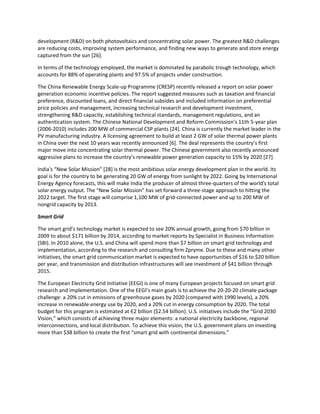 development (R&D) on both photovoltaics and concentrating solar power. The greatest R&D challenges
are reducing costs, improving system performance, and finding new ways to generate and store energy
captured from the sun [26].
In terms of the technology employed, the market is dominated by parabolic trough technology, which
accounts for 88% of operating plants and 97.5% of projects under construction.
The China Renewable Energy Scale-up Programme (CRESP) recently released a report on solar power
generation economic incentive policies. The report suggested measures such as taxation and financial
preference, discounted loans, and direct financial subsides and included information on preferential
price policies and management, increasing technical research and development investment,
strengthening R&D capacity, establishing technical standards, management regulations, and an
authentication system. The Chinese National Development and Reform Commission’s 11th 5-year plan
(2006-2010) includes 200 MW of commercial CSP plants [24]. China is currently the market leader in the
PV manufacturing industry. A licensing agreement to build at least 2 GW of solar thermal power plants
in China over the next 10 years was recently announced *6+. The deal represents the country’s first
major move into concentrating solar thermal power. The Chinese government also recently announced
aggressive plans to increase the country’s renewable power generation capacity to 15% by 2020 *27].
India's “New Solar Mission” *28] is the most ambitious solar energy development plan in the world. Its
goal is for the country to be generating 20 GW of energy from sunlight by 2022. Going by International
Energy Agency forecasts, this will make India the producer of almost three-quarters of the world's total
solar energy output. The “New Solar Mission” has set forward a three-stage approach to hitting the
2022 target. The first stage will comprise 1,100 MW of grid-connected power and up to 200 MW of
nongrid capacity by 2013.
Smart Grid
The smart grid’s technology market is expected to see 20% annual growth, going from $70 billion in
2009 to about $171 billion by 2014, according to market reports by Specialist in Business Information
(SBI). In 2010 alone, the U.S. and China will spend more than $7 billion on smart grid technology and
implementation, according to the research and consulting firm Zpryme. Due to these and many other
initiatives, the smart grid communication market is expected to have opportunities of $16 to $20 billion
per year, and transmission and distribution infrastructures will see investment of $41 billion through
2015.
The European Electricity Grid Initiative (EEGI) is one of many European projects focused on smart grid
research and implementation. One of the EEGI’s main goals is to achieve the 20-20-20 climate package
challenge: a 20% cut in emissions of greenhouse gases by 2020 (compared with 1990 levels), a 20%
increase in renewable energy use by 2020, and a 20% cut in energy consumption by 2020. The total
budget for this program is estimated at Є2 billion ($2.54 billion). U.S. initiatives include the “Grid 2030
Vision,” which consists of achieving three major elements: a national electricity backbone, regional
interconnections, and local distribution. To achieve this vision, the U.S. government plans on investing
more than $38 billion to create the first “smart grid with continental dimensions.”
 