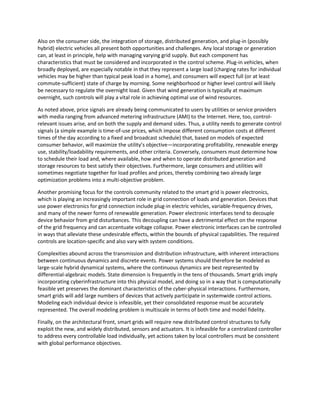 Also on the consumer side, the integration of storage, distributed generation, and plug-in (possibly
hybrid) electric vehicles all present both opportunities and challenges. Any local storage or generation
can, at least in principle, help with managing varying grid supply. But each component has
characteristics that must be considered and incorporated in the control scheme. Plug-in vehicles, when
broadly deployed, are especially notable in that they represent a large load (charging rates for individual
vehicles may be higher than typical peak load in a home), and consumers will expect full (or at least
commute-sufficient) state of charge by morning. Some neighborhood or higher level control will likely
be necessary to regulate the overnight load. Given that wind generation is typically at maximum
overnight, such controls will play a vital role in achieving optimal use of wind resources.
As noted above, price signals are already being communicated to users by utilities or service providers
with media ranging from advanced metering infrastructure (AMI) to the Internet. Here, too, control-
relevant issues arise, and on both the supply and demand sides. Thus, a utility needs to generate control
signals (a simple example is time-of-use prices, which impose different consumption costs at different
times of the day according to a fixed and broadcast schedule) that, based on models of expected
consumer behavior, will maximize the utility’s objective—incorporating profitability, renewable energy
use, stability/loadability requirements, and other criteria. Conversely, consumers must determine how
to schedule their load and, where available, how and when to operate distributed generation and
storage resources to best satisfy their objectives. Furthermore, large consumers and utilities will
sometimes negotiate together for load profiles and prices, thereby combining two already large
optimization problems into a multi-objective problem.
Another promising focus for the controls community related to the smart grid is power electronics,
which is playing an increasingly important role in grid connection of loads and generation. Devices that
use power electronics for grid connection include plug-in electric vehicles, variable-frequency drives,
and many of the newer forms of renewable generation. Power electronic interfaces tend to decouple
device behavior from grid disturbances. This decoupling can have a detrimental effect on the response
of the grid frequency and can accentuate voltage collapse. Power electronic interfaces can be controlled
in ways that alleviate these undesirable effects, within the bounds of physical capabilities. The required
controls are location-specific and also vary with system conditions.
Complexities abound across the transmission and distribution infrastructure, with inherent interactions
between continuous dynamics and discrete events. Power systems should therefore be modeled as
large-scale hybrid dynamical systems, where the continuous dynamics are best represented by
differential-algebraic models. State dimension is frequently in the tens of thousands. Smart grids imply
incorporating cyberinfrastructure into this physical model, and doing so in a way that is computationally
feasible yet preserves the dominant characteristics of the cyber-physical interactions. Furthermore,
smart grids will add large numbers of devices that actively participate in systemwide control actions.
Modeling each individual device is infeasible, yet their consolidated response must be accurately
represented. The overall modeling problem is multiscale in terms of both time and model fidelity.
Finally, on the architectural front, smart grids will require new distributed control structures to fully
exploit the new, and widely distributed, sensors and actuators. It is infeasible for a centralized controller
to address every controllable load individually, yet actions taken by local controllers must be consistent
with global performance objectives.
 