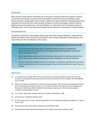 Selected recommendations for research in the control of renewable generation and smart grids:
 For concentrated solar power plants, integrated control systems are needed that
incorporate advanced estimation and forecasting, heliostat self-calibration, and hybrid/
robust closed-loop control.
 Novel high-altitude systems promise tremendous improvement in wind power generation—
but the associated, complex modeling and control challenges must first be addressed.
 Control is critical for realizing visions for smart grids—in particular, distributed decentralized
control system architectures encompassing end-to-end communication and power flows are
needed.
Conclusions
Most national energy policies worldwide aim at ensuring an energy portfolio that supports a cleaner
environment and stronger economy and that strengthens national security by providing a stable,
diverse, domestic energy supply. Clean energy is a global and urgent imperative. Renewable generation,
especially from wind and solar, and smart grid concepts are critical technologies needed to address
global warming and related issues. The key challenge is to reduce the cost of renewable energies to
affordable levels. Control and related technologies will be essential for solving these complex problems.
Acknowledgments
The authors would like to acknowledge Thomas Bak, Paul Houpt, Dragan Obradovic, Tomás Sanchez,
Desirée Ortiz Marín, Peter Terwiesch, Kishan Baheti, Pravin Varaiya, Eyad Abed, Jakob Stoustrup, and
Jorge Pereira for their contributions to this section.
References
[1] U.S. Department of Energy. Office of Electricity Delivery and Energy Reliability, Recovery Act Financial
Assistance Funding Opportunity Announcement, Smart Grid Investment Grant Program, DE-FOA-0000058,
June 25, 2009.
[2] Office of the National Coordinator for Smart Grid Interoperability. NIST Framework and Roadmap for Smart
Grid Interoperability Standards, Release 1.0, U.S. National Institute of Standards and Technology Special
Publication 1108 [Online], 2009. Available at http://www.nist.gov/public_affairs/releases/upload/
smartgrid_interoperability_final.pdf.
[3] P.C. Putnam. Power from the Wind. New York: Van Nostrand Reinhold, 1948.
[4] Garrad Hassan. GH Bladed software, 2010.
[5] M. Garcia-Sanz and C.H. Houpis. Wind Energy Systems: Control Engineering Design. Boca Raton, FL: Taylor &
Francis, 2011.
[6] Germanischer Lloyd. Wind turbine standards and certification, 2010.
[7] IEC (International Electrotechnical Commission). IEC-61400, Wind turbine standards, 2007.
 