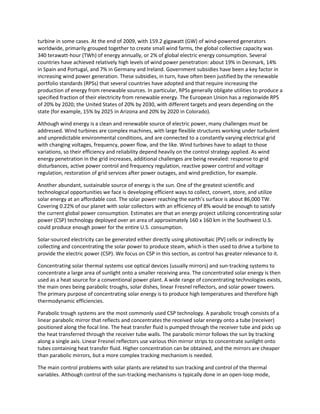 turbine in some cases. At the end of 2009, with 159.2 gigawatt (GW) of wind-powered generators
worldwide, primarily grouped together to create small wind farms, the global collective capacity was
340 terawatt-hour (TWh) of energy annually, or 2% of global electric energy consumption. Several
countries have achieved relatively high levels of wind power penetration: about 19% in Denmark, 14%
in Spain and Portugal, and 7% in Germany and Ireland. Government subsidies have been a key factor in
increasing wind power generation. These subsidies, in turn, have often been justified by the renewable
portfolio standards (RPSs) that several countries have adopted and that require increasing the
production of energy from renewable sources. In particular, RPSs generally obligate utilities to produce a
specified fraction of their electricity from renewable energy. The European Union has a regionwide RPS
of 20% by 2020; the United States of 20% by 2030, with different targets and years depending on the
state (for example, 15% by 2025 in Arizona and 20% by 2020 in Colorado).
Although wind energy is a clean and renewable source of electric power, many challenges must be
addressed. Wind turbines are complex machines, with large flexible structures working under turbulent
and unpredictable environmental conditions, and are connected to a constantly varying electrical grid
with changing voltages, frequency, power flow, and the like. Wind turbines have to adapt to those
variations, so their efficiency and reliability depend heavily on the control strategy applied. As wind
energy penetration in the grid increases, additional challenges are being revealed: response to grid
disturbances, active power control and frequency regulation, reactive power control and voltage
regulation, restoration of grid services after power outages, and wind prediction, for example.
Another abundant, sustainable source of energy is the sun. One of the greatest scientific and
technological opportunities we face is developing efficient ways to collect, convert, store, and utilize
solar energy at an affordable cost. The solar power reaching the earth’s surface is about 86,000 TW.
Covering 0.22% of our planet with solar collectors with an efficiency of 8% would be enough to satisfy
the current global power consumption. Estimates are that an energy project utilizing concentrating solar
power (CSP) technology deployed over an area of approximately 160 x 160 km in the Southwest U.S.
could produce enough power for the entire U.S. consumption.
Solar-sourced electricity can be generated either directly using photovoltaic (PV) cells or indirectly by
collecting and concentrating the solar power to produce steam, which is then used to drive a turbine to
provide the electric power (CSP). We focus on CSP in this section, as control has greater relevance to it.
Concentrating solar thermal systems use optical devices (usually mirrors) and sun-tracking systems to
concentrate a large area of sunlight onto a smaller receiving area. The concentrated solar energy is then
used as a heat source for a conventional power plant. A wide range of concentrating technologies exists,
the main ones being parabolic troughs, solar dishes, linear Fresnel reflectors, and solar power towers.
The primary purpose of concentrating solar energy is to produce high temperatures and therefore high
thermodynamic efficiencies.
Parabolic trough systems are the most commonly used CSP technology. A parabolic trough consists of a
linear parabolic mirror that reflects and concentrates the received solar energy onto a tube (receiver)
positioned along the focal line. The heat transfer fluid is pumped through the receiver tube and picks up
the heat transferred through the receiver tube walls. The parabolic mirror follows the sun by tracking
along a single axis. Linear Fresnel reflectors use various thin mirror strips to concentrate sunlight onto
tubes containing heat transfer fluid. Higher concentration can be obtained, and the mirrors are cheaper
than parabolic mirrors, but a more complex tracking mechanism is needed.
The main control problems with solar plants are related to sun tracking and control of the thermal
variables. Although control of the sun-tracking mechanisms is typically done in an open-loop mode,
 