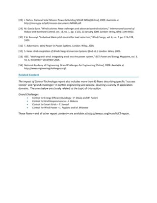 [28] J. Nehru. National Solar Mission Towards Building SOLAR INDIA [Online], 2009. Available at
http://mnre.gov.in/pdf/mission-document-JNNSM.pdf.
[29] M. Garcia-Sanz. “Wind turbines: New challenges and advanced control solutions,” International Journal of
Robust and Nonlinear Control, vol. 19, no. 1, pp. 1-116, 10 January 2009. London: Wiley, ISSN: 1049-8923.
[30] E.A. Bossanyi. “Individual blade pitch control for load reduction,” Wind Energy, vol. 6, no. 2, pp. 119–128,
2003.
[31] T. Ackermann. Wind Power in Power Systems. London: Wiley, 2005.
[32] S. Heier. Grid Integration of Wind Energy Conversion Systems (2nd ed.). London: Wiley, 2006.
[33] IEEE. “Working with wind: Integrating wind into the power system,” IEEE Power and Energy Magazine, vol. 3,
no. 6, November–December 2005.
[34] National Academy of Engineering. Grand Challenges for Engineering [Online], 2008. Available at
http://www.engineeringchallenges.org/.
Related Content
The Impact of Control Technology report also includes more than 40 flyers describing specific “success
stories” and “grand challenges” in control engineering and science, covering a variety of application
domains. The ones below are closely related to the topic of this section.
Grand Challenges
 Control for Energy-Efficient Buildings – P. Stluka and W. Foslien
 Control for Grid Responsiveness – I. Hiskens
 Control for Smart Grids – T. Samad
 Control for Wind Power – L. Fagiano and M. Milanese
These flyers—and all other report content—are available at http://ieeecss.org/main/IoCT-report.
 
