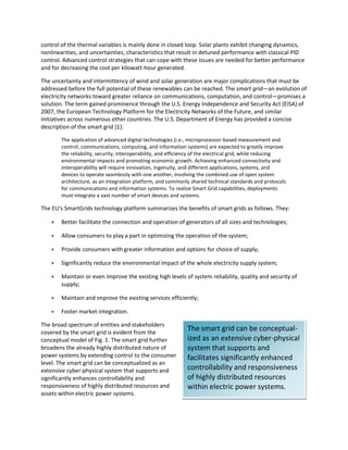 The smart grid can be conceptual-
ized as an extensive cyber-physical
system that supports and
facilitates significantly enhanced
controllability and responsiveness
of highly distributed resources
within electric power systems.
control of the thermal variables is mainly done in closed loop. Solar plants exhibit changing dynamics,
nonlinearities, and uncertainties, characteristics that result in detuned performance with classical PID
control. Advanced control strategies that can cope with these issues are needed for better performance
and for decreasing the cost per kilowatt-hour generated.
The uncertainty and intermittency of wind and solar generation are major complications that must be
addressed before the full potential of these renewables can be reached. The smart grid—an evolution of
electricity networks toward greater reliance on communications, computation, and control—promises a
solution. The term gained prominence through the U.S. Energy Independence and Security Act (EISA) of
2007, the European Technology Platform for the Electricity Networks of the Future, and similar
initiatives across numerous other countries. The U.S. Department of Energy has provided a concise
description of the smart grid [1]:
The application of advanced digital technologies (i.e., microprocessor-based measurement and
control, communications, computing, and information systems) are expected to greatly improve
the reliability, security, interoperability, and efficiency of the electrical grid, while reducing
environmental impacts and promoting economic growth. Achieving enhanced connectivity and
interoperability will require innovation, ingenuity, and different applications, systems, and
devices to operate seamlessly with one another, involving the combined use of open system
architecture, as an integration platform, and commonly shared technical standards and protocols
for communications and information systems. To realize Smart Grid capabilities, deployments
must integrate a vast number of smart devices and systems.
The EU’s SmartGrids technology platform summarizes the benefits of smart grids as follows. They:
 Better facilitate the connection and operation of generators of all sizes and technologies;
 Allow consumers to play a part in optimizing the operation of the system;
 Provide consumers with greater information and options for choice of supply;
 Significantly reduce the environmental impact of the whole electricity supply system;
 Maintain or even improve the existing high levels of system reliability, quality and security of
supply;
 Maintain and improve the existing services efficiently;
 Foster market integration.
The broad spectrum of entities and stakeholders
covered by the smart grid is evident from the
conceptual model of Fig. 1. The smart grid further
broadens the already highly distributed nature of
power systems by extending control to the consumer
level. The smart grid can be conceptualized as an
extensive cyber-physical system that supports and
significantly enhances controllability and
responsiveness of highly distributed resources and
assets within electric power systems.
 