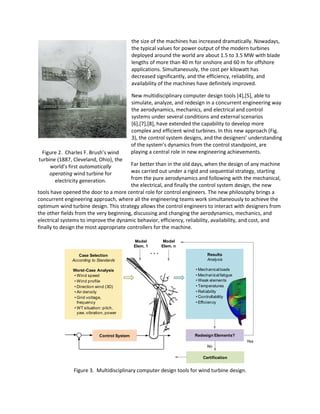 Figure 2. Charles F. Brush’s wind
turbine (1887, Cleveland, Ohio), the
world’s first automatically
operating wind turbine for
electricity generation.
the size of the machines has increased dramatically. Nowadays,
the typical values for power output of the modern turbines
deployed around the world are about 1.5 to 3.5 MW with blade
lengths of more than 40 m for onshore and 60 m for offshore
applications. Simultaneously, the cost per kilowatt has
decreased significantly, and the efficiency, reliability, and
availability of the machines have definitely improved.
New multidisciplinary computer design tools [4],[5], able to
simulate, analyze, and redesign in a concurrent engineering way
the aerodynamics, mechanics, and electrical and control
systems under several conditions and external scenarios
[6],[7],[8], have extended the capability to develop more
complex and efficient wind turbines. In this new approach (Fig.
3), the control system designs, and the designers’ understanding
of the system’s dynamics from the control standpoint, are
playing a central role in new engineering achievements.
Far better than in the old days, when the design of any machine
was carried out under a rigid and sequential strategy, starting
from the pure aerodynamics and following with the mechanical,
the electrical, and finally the control system design, the new
tools have opened the door to a more central role for control engineers. The new philosophy brings a
concurrent engineering approach, where all the engineering teams work simultaneously to achieve the
optimum wind turbine design. This strategy allows the control engineers to interact with designers from
the other fields from the very beginning, discussing and changing the aerodynamics, mechanics, and
electrical systems to improve the dynamic behavior, efficiency, reliability, availability, and cost, and
finally to design the most appropriate controllers for the machine.
Figure 3. Multidisciplinary computer design tools for wind turbine design.
Certification
Case Selection
According to Standards
Worst-Case Analysis
• Wind speed
• Wind profile
• Direction wind (3D)
• Air density
• Grid voltage,
frequency
• WT situation: pitch,
yaw, vibration, power
Model
Elem. 1
Model
Elem. n
. . . Results
Analysis
• Mechanicalloads
• Mechanicalfatigue
• Weak elements
• Temperatures
• Reliability
• Controllability
• Efficiency
Redesign Elements?
No
Yes
Control System
 