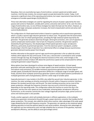 Nowadays, there are essentially two types of wind turbines: constant-speed and variable-speed
machines. Until the late nineties, the constant-speed concept dominated the market. Today, it still
represents a significant share of the operating wind turbines, but newer requirements have led to the
emergence of variable-speed designs [5],[9],[10],[11].
Three main alternative strategies are used for regulating the amount of power captured by the rotor:
passive stall control or fixed pitch, variable pitch control, and active stall control. So far, over the entire
range of wind turbine sizes, no one of these strategies has taken the lead over the others. However, as
machines get larger and power production increases, the trend is toward pitch control and active stall
control [5],[9],[10],[11].
The configuration of a fixed-speed wind turbine is based on a gearbox and an asynchronous generator,
which is usually a squirrel-cage induction generator to reduce costs. The gearbox links the wind turbine
shaft with the rotor of a fixed-speed generator, providing the high rotational speed required by the
generator. The generator produces electricity through a direct grid connection, and a set of capacitors is
used to compensate reactive power. Due to lack of a frequency converter, the generator speed is
dictated by the grid frequency. One disadvantage of fixed-speed operation is poor aerodynamic
efficiency, particularly at partial-load operation. From the electrical system’s standpoint, another
disadvantage is that this type of operation has a detrimental effect on voltage because asynchronous
generators demand reactive power from the grid.
Another alternative to the popular squirrel-cage asynchronous generator is the so-called slip control
method, which adjusts the slip continuously. In this case, a wound rotor is connected to some variable
resistors through slip rings. By changing the electrical resistance of the rotor, small changes in the
rotational speed variation of about 10% above the synchronous speed can be compensated for without
varying the generator output frequency.
Many options have been developed to achieve some degree of speed variation: (1) dual-speed
generators with pole switching (the use of a lower speed in low wind conditions improves performance
and reduces noise emissions); (2) variable-resistance asynchronous generators for a low range of
variable speed; (3) doubly fed induction generators (DFIGs) for a moderate range of variable speed; and
finally, (4) direct-drive multipole synchronous generator systems and (5) hybrid systems (combination of
multipole generators with small gearboxes), both for a wide range of variable speed.
Especially dominant in new markets is the DFIG, also called the wound rotor induction generator. In this
machine, the stator windings are directly connected to the grid, while a frequency converter interfaces
between the standard wound rotor and the grid. The stator winding connection carries most of the
power production, although the frequency converter may carry up to a third of the total power,
depending on the operating mode. This configuration allows the machine to control the slip in the
generator, and thus the rotor speed can vary moderately, achieving better aerodynamic efficiency.
Furthermore, as the converter controls the rotor voltage magnitude and phase angle, partial control of
active and reactive power is also possible.
Finally, another approach, which will probably dominate in offshore applications, is the multipole
synchronous generator connected to the grid through a power electronic converter that handles the full
power production. This concept, also called the direct-drive machine, takes advantage of the wide speed
range allowed by the full-scale frequency converter. The generator can operate at any rotational speed,
allowing operation to track the optimal speed for each wind condition. Among the main advantages of
this approach are low maintenance costs and high reliability due to omission of the gearbox, improved
aerodynamic efficiency, and the ability to assist grid voltage control.
 