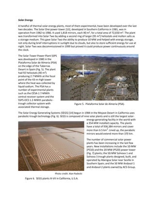 Photo credit: Alan Radecki
Figure 6. SEGS plants III-VII in California, U.S.A.
Solar Energy
A handful of thermal solar energy plants, most of them experimental, have been developed over the last
two decades. The Solar One power tower [13], developed in Southern California in 1981, was in
operation from 1982 to 1986. It used 1,818 mirrors, each 40 m², for a total area of 72,650 m². The plant
was transformed into Solar Two by adding a second ring of larger (95 m²) heliostats and molten salts as
a storage medium. This gave Solar Two the ability to produce 10 MW and helped with energy storage,
not only during brief interruptions in sunlight due to clouds, but also to store sufficient energy for use at
night. Solar Two was decommissioned in 1999 but proved it could produce power continuously around
the clock.
The Solar Tower Power Plant SSPS
was developed in 1980 in the
Plataforma Solar de Almeria (PSA)
on the edge of the Tabernas
Desert in Spain (Fig. 5). The plant
had 92 heliostats (40 m²)
producing 2.7 MWth at the focal
point of the 43-m-high tower
where the heat was collected by
liquid sodium. The PSA has a
number of experimental plants
such as the CESA-1 7-MWth
central receiver system and the
SSPS-OCS 1.2-MWth parabolic-
trough collector system with
associated thermal storage.
The Solar Energy Generating Systems (SEGS) [14] begun in 1984 in the Mojave Desert in California uses
parabolic-trough technology (Fig. 6). SEGS is composed of nine solar plants and is still the largest solar-
energy-generating facility in the world with
a 354-MW installed capacity. The plants
have a total of 936,384 mirrors and cover
more than 6.5 km2
. Lined up, the parabolic
mirrors would extend more than 370 km.
The number of commercial solar power
plants has been increasing in the last few
years. New installations include the 10-MW
(PS10) and the 20-MW (PS20) power tower
(Fig. 7) plants; the 50-MW Solnova 1 and
Solnova 3 trough plants designed, built, and
operated by Abengoa Solar near Seville in
Southern Spain; and the 50 MW Andasol 1
and Andasol 2 plants owned by ACS Group.
Figure 5. Plataforma Solar de Almeria (PSA).
 