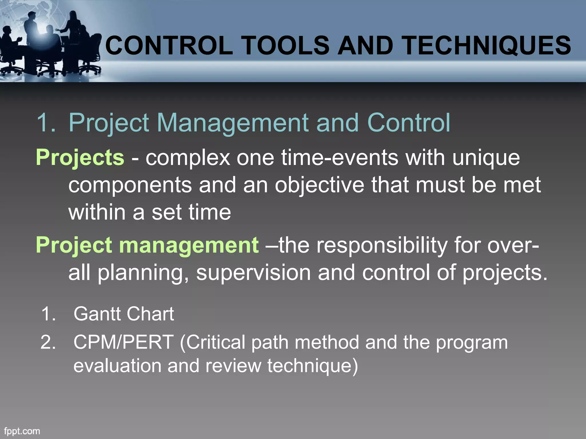 CONTROL TOOLS AND TECHNIQUES
1. Project Management and Control
Projects - complex one time-events with unique
components and an objective that must be met
within a set time
Project management –the responsibility for over-
all planning, supervision and control of projects.
1. Gantt Chart
2. CPM/PERT (Critical path method and the program
evaluation and review technique)
 