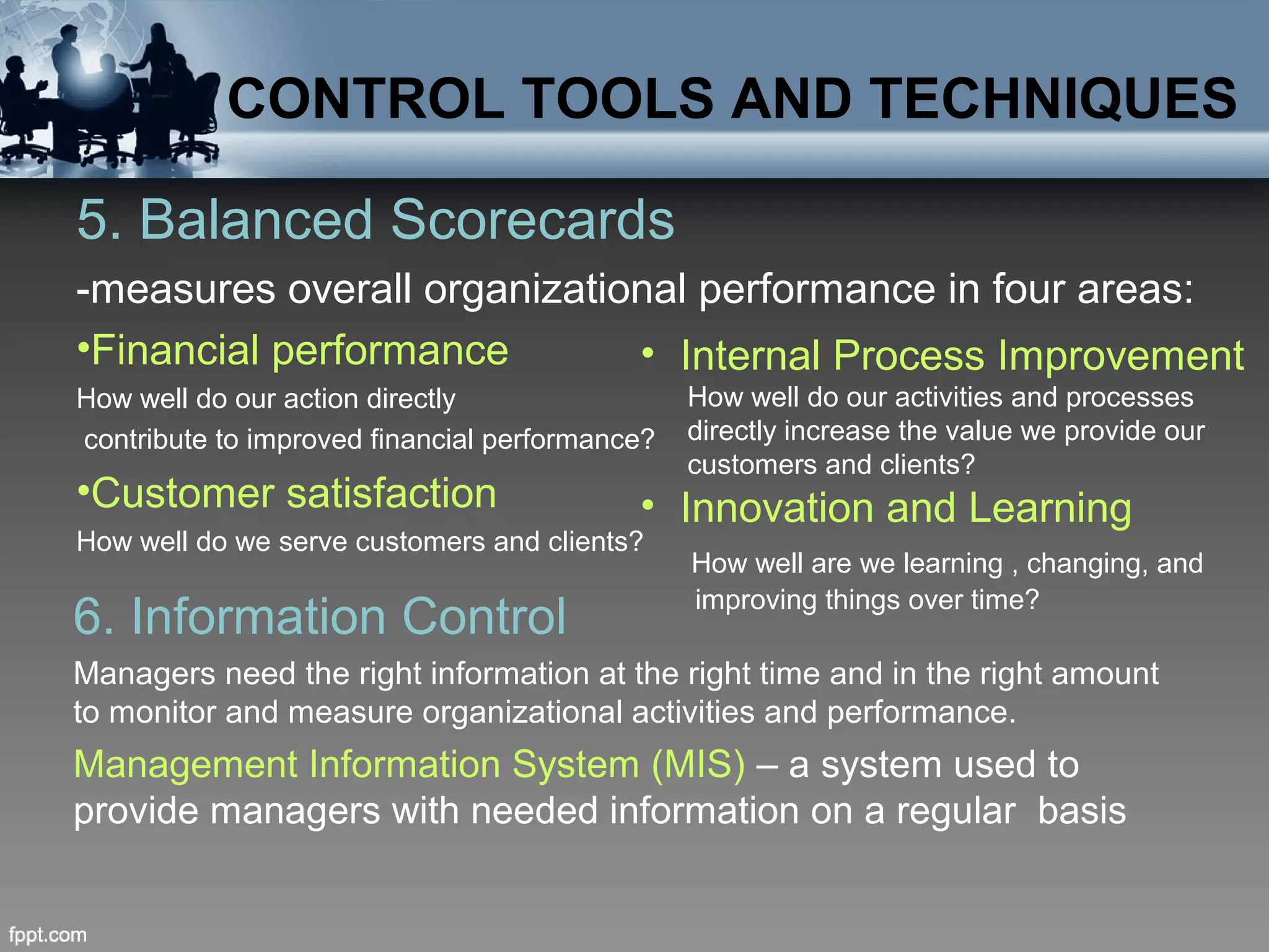 5. Balanced Scorecards
-measures overall organizational performance in four areas:
•Financial performance
How well do our action directly
contribute to improved financial performance?
•Customer satisfaction
How well do we serve customers and clients?
6. Information Control
Managers need the right information at the right time and in the right amount
to monitor and measure organizational activities and performance.
Management Information System (MIS) – a system used to
provide managers with needed information on a regular basis
CONTROL TOOLS AND TECHNIQUES
• Internal Process Improvement
How well do our activities and processes
directly increase the value we provide our
customers and clients?
• Innovation and Learning
How well are we learning , changing, and
improving things over time?
 