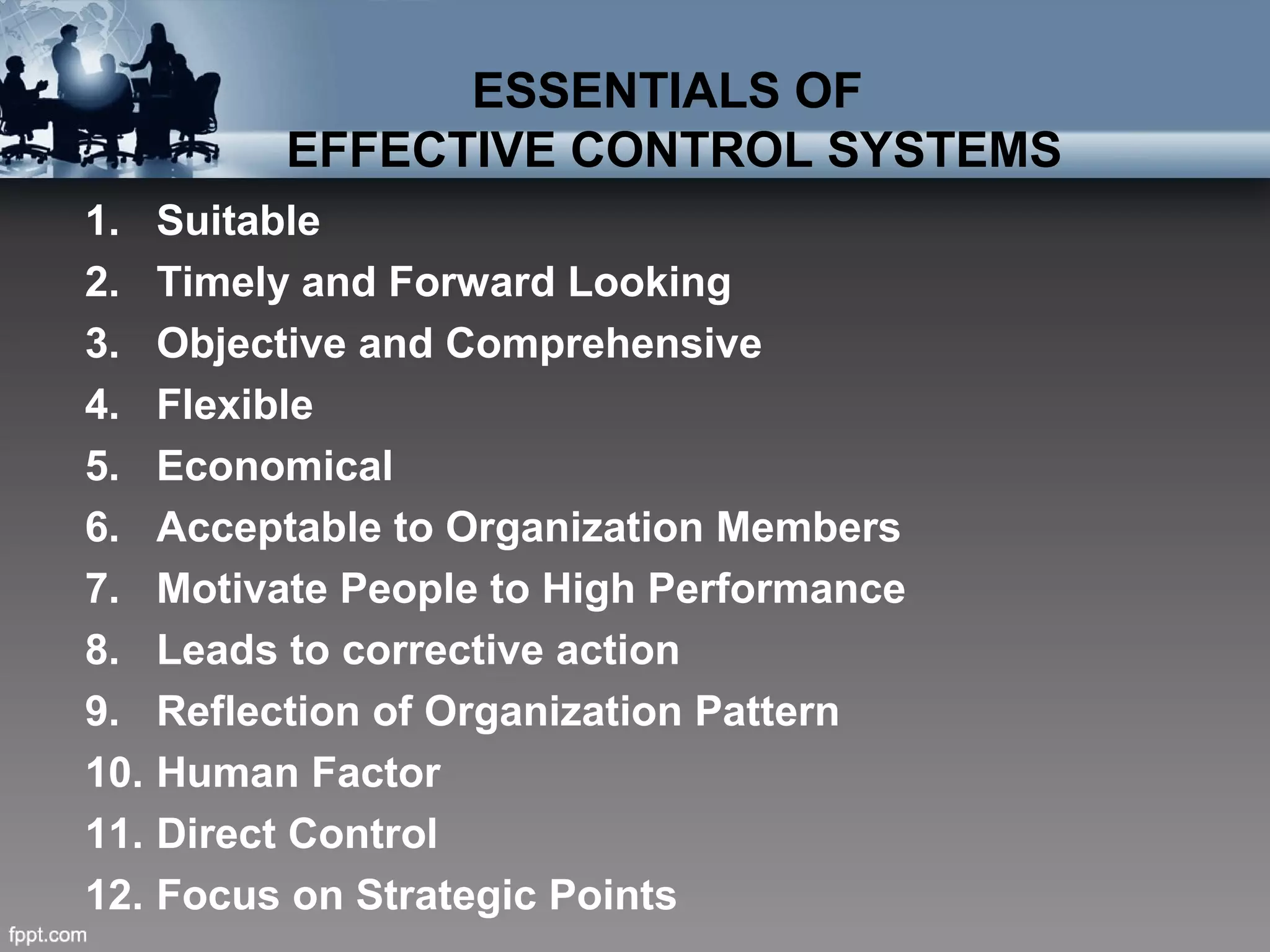ESSENTIALS OF
EFFECTIVE CONTROL SYSTEMS
1. Suitable
2. Timely and Forward Looking
3. Objective and Comprehensive
4. Flexible
5. Economical
6. Acceptable to Organization Members
7. Motivate People to High Performance
8. Leads to corrective action
9. Reflection of Organization Pattern
10. Human Factor
11. Direct Control
12. Focus on Strategic Points
 