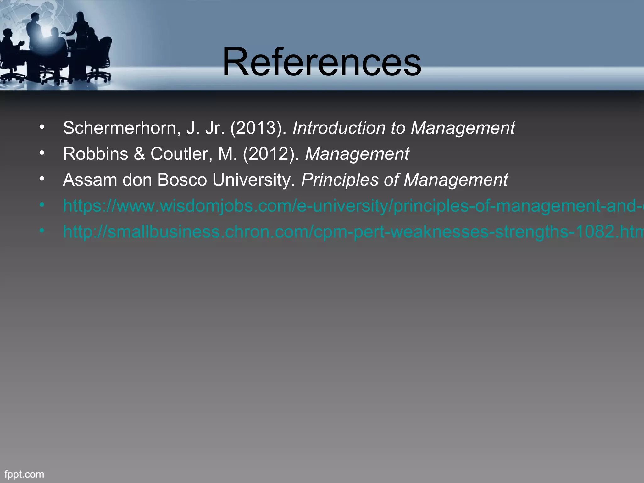 References
• Schermerhorn, J. Jr. (2013). Introduction to Management
• Robbins & Coutler, M. (2012). Management
• Assam don Bosco University. Principles of Management
• https://www.wisdomjobs.com/e-university/principles-of-management-and-o
• http://smallbusiness.chron.com/cpm-pert-weaknesses-strengths-1082.htm
 