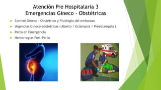 Atención Pre Hospitalaria 3
Emergencias Gineco - Obstétricas
 Control Gineco – Obstétrico y Fisiología del embarazo
 Urgencias Gineco-obstetricas ( Aborto / Eclampsia / Preeclampsia )
 Parto en Emergencia
 Hemorragias Post-Parto
 