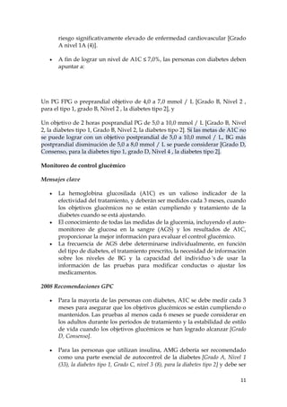 riesgo significativamente elevado de enfermedad cardiovascular [Grado
       A nivel 1A (4)].

       A fin de lograr un nivel de A1C ≤ 7,0%, las personas con diabetes deben
       apuntar a:




Un PG FPG o preprandial objetivo de 4,0 a 7,0 mmol / L [Grado B, Nivel 2 ,
para el tipo 1, grado B, Nivel 2 , la diabetes tipo 2], y

Un objetivo de 2 horas posprandial PG de 5,0 a 10,0 mmol / L [Grado B, Nivel
2, la diabetes tipo 1, Grado B, Nivel 2, la diabetes tipo 2]. Si las metas de A1C no
se puede lograr con un objetivo postprandial de 5,0 a 10,0 mmol / L, BG más
postprandial disminución de 5,0 a 8,0 mmol / L se puede considerar [Grado D,
Consenso, para la diabetes tipo 1, grado D, Nivel 4 , la diabetes tipo 2].

Monitoreo de control glucémico

Mensajes clave

       La hemoglobina glucosilada (A1C) es un valioso indicador de la
       efectividad del tratamiento, y deberán ser medidos cada 3 meses, cuando
       los objetivos glucémicos no se están cumpliendo y tratamiento de la
       diabetes cuando se está ajustando.
       El conocimiento de todas las medidas de la glucemia, incluyendo el auto-
       monitoreo de glucosa en la sangre (AGS) y los resultados de A1C,
       proporcionar la mejor información para evaluar el control glucémico.
       La frecuencia de AGS debe determinarse individualmente, en función
       del tipo de diabetes, el tratamiento prescrito, la necesidad de información
       sobre los niveles de BG y la capacidad del individuo 's de usar la
       información de las pruebas para modificar conductas o ajustar los
       medicamentos.

2008 Recomendaciones GPC

       Para la mayoría de las personas con diabetes, A1C se debe medir cada 3
       meses para asegurar que los objetivos glucémicos se están cumpliendo o
       mantenidos. Las pruebas al menos cada 6 meses se puede considerar en
       los adultos durante los períodos de tratamiento y la estabilidad de estilo
       de vida cuando los objetivos glucémicos se han logrado alcanzar [Grado
       D, Consenso].

       Para las personas que utilizan insulina, AMG debería ser recomendado
       como una parte esencial de autocontrol de la diabetes [Grado A, Nivel 1
       (33), la diabetes tipo 1, Grado C, nivel 3 (8), para la diabetes tipo 2] y debe ser

                                                                                       11
 