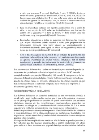 a cabo por lo menos 3 veces al día [Grado C, nivel 3 (8,28)], e incluyen
      tanto pre como postprandial mediciones [Grado C, nivel 3 (6,28,32)]. En
      las personas con diabetes tipo 2 en una sola toma diaria de insulina,
      además de agentes de antidiabético oral, la prueba al menos una vez al
      día en tiempos variables, se recomienda [Grado D, Consenso].

      Para los individuos tratados con agentes antidiabético oral o estilo de
      vida, la frecuencia de AGS debe ser individualizada en función de
      control de la glucemia y el tipo de terapia y debe incluir tanto las
      mediciones pre y post-prandial [Grado D, Consenso].

      En muchas situaciones, a todas las personas con diabetes, las pruebas
      con mayor frecuencia deben llevarse a cabo para proporcionar la
      información necesaria para hacer ajustes de comportamiento o
      tratamiento requerido para lograr las metas de la glucemia y evitar el
      riesgo de hipoglucemia [Grado D, Consenso].

      Con el fin de asegurar la exactitud de las lecturas de glucómetro, los
      resultados del medidor se debe comparar con mediciones de laboratorio
      de glucosa plasmática en ayunas venosa simultánea por lo menos
      anualmente, y cuando los indicadores de control de la glucemia no
      coinciden con lecturas de los contadores [Grado D, Consenso].

Las personas con diabetes tipo 1 deben ser instruidos para realizar la prueba de
cetonas en los períodos de enfermedad aguda acompañada de BG elevado,
cuando los niveles preprandial BG siendo> 14,0 mmol / L o en presencia de los
síntomas de la cetoacidosis diabética [Grado D, Consenso]. Sangre métodos de
prueba de cetonas puede ser preferible a las pruebas de cetonas en orina, ya que
han sido asociados con la detección temprana de la cetosis y la respuesta al
tratamiento [grado B, Nivel 2 ].

SOCIEDAD ESPAÑOLA DE DIABETES

LA diabetes mellitus es un trastorno metabolico de alta prevalencia asociada a
un elevado riesgo cardiovascular, motivo por el que se la considera como uno
de los principales problemas de salud en los paises desarrollados. Los pacientes
diabeticos, ademas de las complicaciones microvasculares, presentan un
incremento de riesgo en la morbimortalidad cardiovascular de 2 a 4 veces
superior a la poblacion general, siendo este riesgo mayor en las mujeres.
Estas complicaciones disminuyen la esperanza y la calidad de vida del diabético
y estan relacionadas con la edad, con los anos de evolucion de la diabetes, con
el grado de control metabolico y con la calidad asistencial de la atencion que se
presta a estos pacientes.
Gran parte de las complicaciones asociadas a la diabetes se pueden prevenir y
hoy sabemos que las medidas encaminadas al control metabolico son utiles
para reducir el dano microvascular y que el abordaje multifactorial de todos los

                                                                              12
 