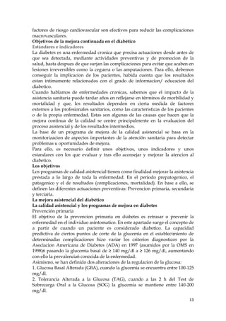 factores de riesgo cardiovascular son efectivos para reducir las complicaciones
macrovasculares.
Objetivos de la mejora continuada en el diabético
Estándares e indicadores
La diabetes es una enfermedad cronica que precisa actuaciones desde antes de
que sea detectada, mediante actividades preventivas y de promocion de la
salud, hasta despues de que surjan las complicaciones para evitar que acaben en
lesiones irreversibles como la ceguera o las amputaciones. Para ello, debemos
conseguir la implicacion de los pacientes, habida cuenta que los resultados
estan intimamente relacionados con el grado de informacion/ educacion del
diabetico.
Cuando hablamos de enfermedades cronicas, sabemos que el impacto de la
asistencia sanitaria puede tardar años en reflejarse en términos de morbilidad y
mortalidad y que, los resultados dependen en cierta medida de factores
externos a los profesionales sanitarios, como las caracteristicas de los pacientes
o de la propia enfermedad. Estas son algunas de las causas que hacen que la
mejora continua de la calidad se centre principalmente en la evaluacion del
proceso asistencial y de los resultados intermedios.
La base de un programa de mejora de la calidad asistencial se basa en la
monitorizacion de aspectos importantes de la atención sanitaria para detectar
problemas u oportunidades de mejora.
Para ello, es necesario definir unos objetivos, unos indicadores y unos
estandares con los que evaluar y tras ello aconsejar y mejorar la atencion al
diabetico.
Los objetivos
Los programas de calidad asistencial tienen como finalidad mejorar la asistencia
prestada a lo largo de toda la enfermedad. En el periodo prepatogenico, el
patogenico y el de resultados (complicaciones, mortalidad). En base a ello, se
definen las diferentes actuaciones preventivas: Prevencion primaria, secundaria
y terciaria.
La mejora asistencial del diabético
La calidad asistencial y los programas de mejora en diabetes
Prevención primaria
El objetivo de la prevencion primaria en diabetes es retrasar o prevenir la
enfermedad en el individuo asintomatico. En este apartado surge el concepto de
a partir de cuando un paciente es considerado diabetico. La capacidad
predictiva de ciertos puntos de corte de la glucemia en el establecimiento de
determinadas complicaciones hizo variar los criterios diagnosticos por la
Asociacion Americana de Diabetes (ADA) en 1997 (asumidos por la OMS en
1998)6 pasando la glucemia basal de ≥ 140 mg/dl a ≥ 126 mg/dl, aumentando
con ello la prevalencia6 conocida de la enfermedad.
Asimismo, se han definido dos alteraciones de la regulacion de la glucosa:
1. Glucosa Basal Alterada (GBA), cuando la glucemia se encuentra entre 100-125
mg/dl.
2. Tolerancia Alterada a la Glucosa (TAG), cuando a las 2 h del Test de
Sobrecarga Oral a la Glucosa (SOG) la glucemia se mantiene entre 140-200
mg/dl.
                                                                               13
 