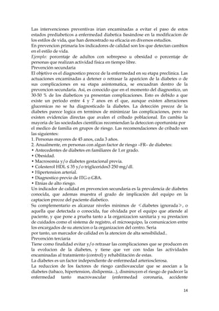 Las intervenciones preventivas irian encaminadas a evitar el paso de estos
estados prediabeticos a enfermedad diabetica basándose en la modificacion de
los estilos de vida, que han demostrado su eficacia en diversos estudios.
En prevencion primaria los indicadores de calidad son los que detectan cambios
en el estilo de vida.
Ejemplo: porcentaje de adultos con sobrepeso u obesidad o porcentaje de
personas que realizan actividad fisica en tiempo libre.
Prevención secundaria
El objetivo es el diagnostico precoz de la enfermedad en su etapa preclinica. Las
actuaciones encaminadas a detener o retrasar la aparicion de la diabetes o de
sus complicaciones en su etapa asintomatica, se encuadran dentro de la
prevencion secundaria. Asi, es conocido que en el momento del diagnostico, un
30-50 % de los diabeticos ya presentan complicaciones. Esto es debido a que
existe un periodo entre 4 y 7 anos en el que, aunque existen alteraciones
glucemicas no se ha diagnosticado la diabetes. La detección precoz de la
diabetes parece logica en terminos de minimizar las complicaciones, pero no
existen evidencias directas que avalen el cribado poblacional. En cambio la
mayoria de las sociedades cientificas recomiendan la deteccion oportunista por
el medico de familia en grupos de riesgo. Las recomendaciones de cribado son
las siguientes:
1. Personas mayores de 45 anos, cada 3 años.
2. Anualmente, en personas con algun factor de riesgo –FR– de diabetes:
• Antecedentes de diabetes en familiares de 1.er grado.
• Obesidad.
• Macrosomia y/o diabetes gestacional previa.
• Colesterol HDL ≤ 35 y/o trigliceridos3 250 mg/dl.
• Hipertension arterial.
• Diagnostico previo de ITG o GBA.
• Etnias de alto riesgo.
Un indicador de calidad en prevencion secundaria es la prevalencia de diabetes
conocida, que ademas muestra el grado de implicación del equipo en la
captacion precoz del paciente diabetico.
Su complementario es alcanzar niveles minimos de ≪diabetes ignorada≫, o
aquella que detectada o conocida, fue olvidada por el equipo que atiende al
paciente, y que pone a prueba tanto a la organizacion sanitaria y su prestacion
de cuidados como el sistema de registro, el microequipo, la comunicacion entre
los encargados de su atencion o la organizacion del centro. Seria
por tanto, un marcador de calidad en la atencion de alta sensibilidad..
Prevención terciaria
Tiene como finalidad evitar y/o retrasar las complicaciones que se producen en
la evolucion de la diabetes, y tiene que ver con todas las actividades
encaminadas al tratamiento (control) y rehabilitación de estas.
La diabetes es un factor independiente de enfermedad arteriosclerosa.
La reduccion de los factores de riesgo cardiovascular que se asocian a la
diabetes (tabaco, hipertension, dislipemia...), disminuyen el riesgo de padecer la
enfermedad tanto macrovascular (enfermedad coronaria, accidente

                                                                               14
 
