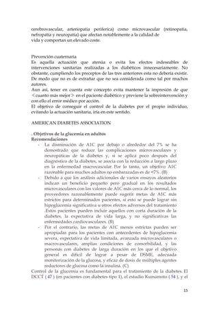 cerebrovascular, arteriopatia periferica) como microvascular (retinopatia,
nefropatía y neuropatia) que afectan notablemente a la calidad de
vida y comportan un elevado coste.


Prevención cuaternaria
Es aquella actuación que atenúa o evita los efectos indeseables de
intervenciones sanitarias realizadas a los diabéticos innecesariamente. No
obstante, cumpliendo los preceptos de las tres anteriores esta no debería existir.
De modo que no es de extrañar que no sea considerada como tal por muchos
autores.
Aun así, tener en cuenta este concepto evita mantener la impresión de que
≪cuanto más mejor≫ en el paciente diabético y previene la sobreintervención y
con ello el error médico por acción.
El objetivo de conseguir el control de la diabetes por el propio individuo,
evitando la actuación sanitaria, iría en este sentido.

AMERICAN DIABETES ASSOCIATION

. Objetivos de la glucemia en adultos
Recomendaciones
   - La disminución de A1C por debajo o alrededor del 7% se ha
       demostrado que reduce las complicaciones microvasculares y
       neuropáticas de la diabetes y, si se aplica poco después del
       diagnóstico de la diabetes, se asocia con la reducción a largo plazo
       en la enfermedad macrovascular. Por lo tanto, un objetivo A1C
       razonable para muchos adultos no embarazadas es de <7%. (B)
   - Debido a que los análisis adicionales de varios ensayos aleatorios
       indican un beneficio pequeño pero gradual en los resultados
       microvasculares con los valores de A1C más cerca de lo normal, los
       proveedores razonablemente puede sugerir metas de A1C más
       estrictos para determinados pacientes, si esto se puede lograr sin
       hipoglucemia significativa u otros efectos adversos del tratamiento
       .Estos pacientes pueden incluir aquellos con corta duración de la
       diabetes, la expectativa de vida larga, y no significativas las
       enfermedades cardiovasculares. (B)
   - Por el contrario, las metas de A1C menos estrictas pueden ser
       apropiadas para los pacientes con antecedentes de hipoglucemia
       severa, expectativa de vida limitada, avanzada microvasculares o
       macrovasculares, amplias condiciones de comorbilidad, y las
       personas con diabetes de larga duración en los que el objetivo
       general es difícil de lograr a pesar de DSME, adecuada
       monitorización de la glucosa, y eficaz de dosis de múltiples agentes
       reductores de glucosa como la insulina. (C)
Control de la glucemia es fundamental para el tratamiento de la diabetes. El
DCCT ( 47 ) (en pacientes con diabetes tipo 1), el estudio Kumamoto ( 54 ), y el


                                                                               15
 