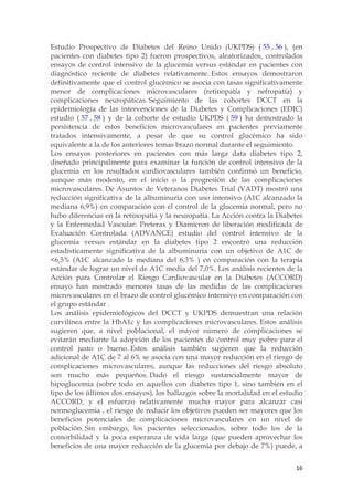 Estudio Prospectivo de Diabetes del Reino Unido (UKPDS) ( 55 , 56 ), (en
pacientes con diabetes tipo 2) fueron prospectivos, aleatorizados, controlados
ensayos de control intensivo de la glucemia versus estándar en pacientes con
diagnóstico reciente de diabetes relativamente. Estos ensayos demostraron
definitivamente que el control glucémico se asocia con tasas significativamente
menor de complicaciones microvasculares (retinopatía y nefropatía) y
complicaciones neuropáticas. Seguimiento de las cohortes DCCT en la
epidemiología de las intervenciones de la Diabetes y Complicaciones (EDIC)
estudio ( 57 , 58 ) y de la cohorte de estudio UKPDS ( 59 ) ha demostrado la
persistencia de estos beneficios microvasculares en pacientes previamente
tratados intensivamente, a pesar de que su control glucémico ha sido
equivalente a la de los anteriores temas brazo normal durante el seguimiento.
Los ensayos posteriores en pacientes con más larga data diabetes tipo 2,
diseñado principalmente para examinar la función de control intensivo de la
glucemia en los resultados cardiovasculares también confirmó un beneficio,
aunque más modesto, en el inicio o la progresión de las complicaciones
microvasculares. De Asuntos de Veteranos Diabetes Trial (VADT) mostró una
reducción significativa de la albuminuria con uso intensivo (A1C alcanzado la
mediana 6,9%) en comparación con el control de la glucemia normal, pero no
hubo diferencias en la retinopatía y la neuropatía. La Acción contra la Diabetes
y la Enfermedad Vascular: Preterax y Diamicron de liberación modificada de
Evaluación Controlada (ADVANCE) estudio del control intensivo de la
glucemia versus estándar en la diabetes tipo 2 encontró una reducción
estadísticamente significativa de la albuminuria con un objetivo de A1C de
<6,5% (A1C alcanzado la mediana del 6,3% ) en comparación con la terapia
estándar de lograr un nivel de A1C media del 7,0%. Los análisis recientes de la
Acción para Controlar el Riesgo Cardiovascular en la Diabetes (ACCORD)
ensayo han mostrado menores tasas de las medidas de las complicaciones
microvasculares en el brazo de control glucémico intensivo en comparación con
el grupo estándar .
Los análisis epidemiológicos del DCCT y UKPDS demuestran una relación
curvilínea entre la HbA1c y las complicaciones microvasculares. Estos análisis
sugieren que, a nivel poblacional, el mayor número de complicaciones se
evitarán mediante la adopción de los pacientes de control muy pobre para el
control justo o bueno. Estos análisis también sugieren que la reducción
adicional de A1C de 7 al 6% se asocia con una mayor reducción en el riesgo de
complicaciones microvasculares, aunque las reducciones del riesgo absoluto
son mucho más pequeños. Dado el riesgo sustancialmente mayor de
hipoglucemia (sobre todo en aquellos con diabetes tipo 1, sino también en el
tipo de los últimos dos ensayos), los hallazgos sobre la mortalidad en el estudio
ACCORD, y el esfuerzo relativamente mucho mayor para alcanzar casi
normoglucemia , el riesgo de reducir los objetivos pueden ser mayores que los
beneficios potenciales de complicaciones microvasculares en un nivel de
población. Sin embargo, los pacientes seleccionados, sobre todo los de la
comorbilidad y la poca esperanza de vida larga (que pueden aprovechar los
beneficios de una mayor reducción de la glucemia por debajo de 7%) puede, a


                                                                              16
 
