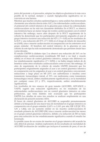 juicio del paciente y el proveedor, adoptar los objetivos glucémicos lo más cerca
posible de lo normal, siempre y cuando hipoglucemia significativa no se
convierta en una barrera.
Mientras que muchos estudios epidemiológicos y meta-análisis han demostrado
claramente una relación directa entre A1C y las enfermedades cardiovasculares,
el potencial del control intensivo de la glucemia para reducir las enfermedades
cardiovasculares no ha sido tan claramente definidos. En el DCCT, se observó
una tendencia hacia un menor riesgo de eventos cardiovasculares con el control
intensivo. Sin embargo, nueve años después de la DCCT seguimiento de la
cohorte ha demostrado que los participantes previamente asignados al azar al
grupo intensivo tuvieron una reducción del 42% ( P = 0,02) en los resultados de
la ECV y una reducción del 57% ( P = 0,02) en el riesgo de infarto de miocardio
no (IAM), ictus o muerte cardiovascular en comparación con los anteriores en el
grupo estándar . El beneficio del control intensivo de la glucemia en una
cohorte de este tipo ha sido recientemente demostrado que persisten desde hace
varias décadas.
El estudio UKPDS la diabetes tipo 2 se observó una reducción del 16% en las
complicaciones cardiovasculares (combinado IM fatal o no fatal y muerte
súbita) en el brazo de control glucémico intensivo, aunque esta diferencia no
fue estadísticamente significativa ( P = 0,052), y no había ningún indicio de de
beneficio sobre otros resultados cardiovasculares como el ictus. Sin embargo, 10
años de seguimiento de la cohorte de estudio UKPDS demostró que los
participantes originalmente asignados al azar a un control glucémico intensivo
en comparación con los asignados al azar a un control glucémico convencional,
reducciones a largo plazo en MI (15% con sulfonilureas o insulina como
tratamiento farmacológico inicial, el 33% con metformina como tratamiento
farmacológico inicial, ambos estadísticamente significativos) y en la mortalidad
por cualquier causa (13 y 27%, respectivamente, ambos estadísticamente
significativos).
Los resultados de tres ensayos de gran tamaño (ACCORD, ADVANCE y
VADT) sugirió una reducción significativa en los resultados de las
enfermedades cardiovasculares con un control glucémico intensivo en estas
poblaciones, que tenía diabetes más avanzado que los participantes
UKPDS. Los detalles de estos tres estudios se analizan ampliamente en una
declaración de posición recientes ADA.
El brazo de control glucémico de ACCORD se suspendió prematuramente
debido a la búsqueda de una mayor tasa de mortalidad en el grupo intensivo en
comparación con el grupo estándar (1,41% vs 1,14% por año; HR 1,22 [IC 95%:
1,01 a 1,46]); con un aumento similar en las muertes cardiovasculares. El
resultado primario de ACCORD (IM, ictus o muerte cardiovascular) fue menor
en el grupo control glucémico intensivo, debido a la reducción de IM no fatal,
pero esta reducción no fue estadísticamente significativa cuando el estudio fue
terminado.
La posible causa de un exceso de muertes en el grupo intensivo del acuerdo ha
sido difícil de precisar. Análisis exploratorio de los resultados de mortalidad de
ACCORD (evaluación de variables que incluyen el aumento de peso, el uso de


                                                                               17
 